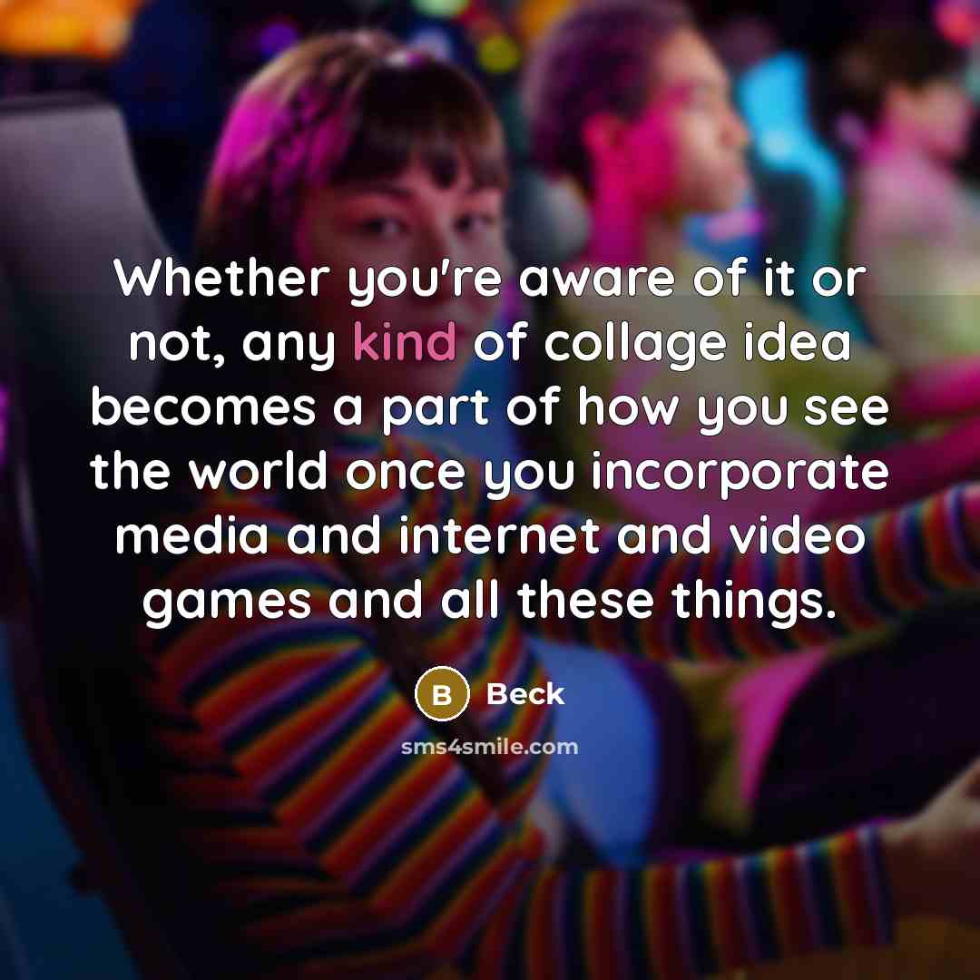 “Whether you're aware of it or not, any kind of collage idea becomes a part of how you see the world once you incorporate media and internet and video games and all these things.” quote by Beck