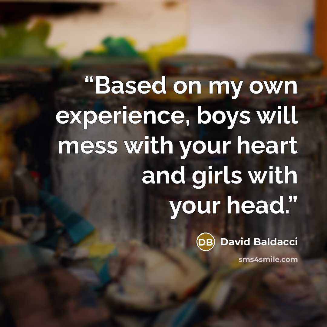 “Based on my own experience, boys will mess with your heart and girls with your head.” quote by David Baldacci