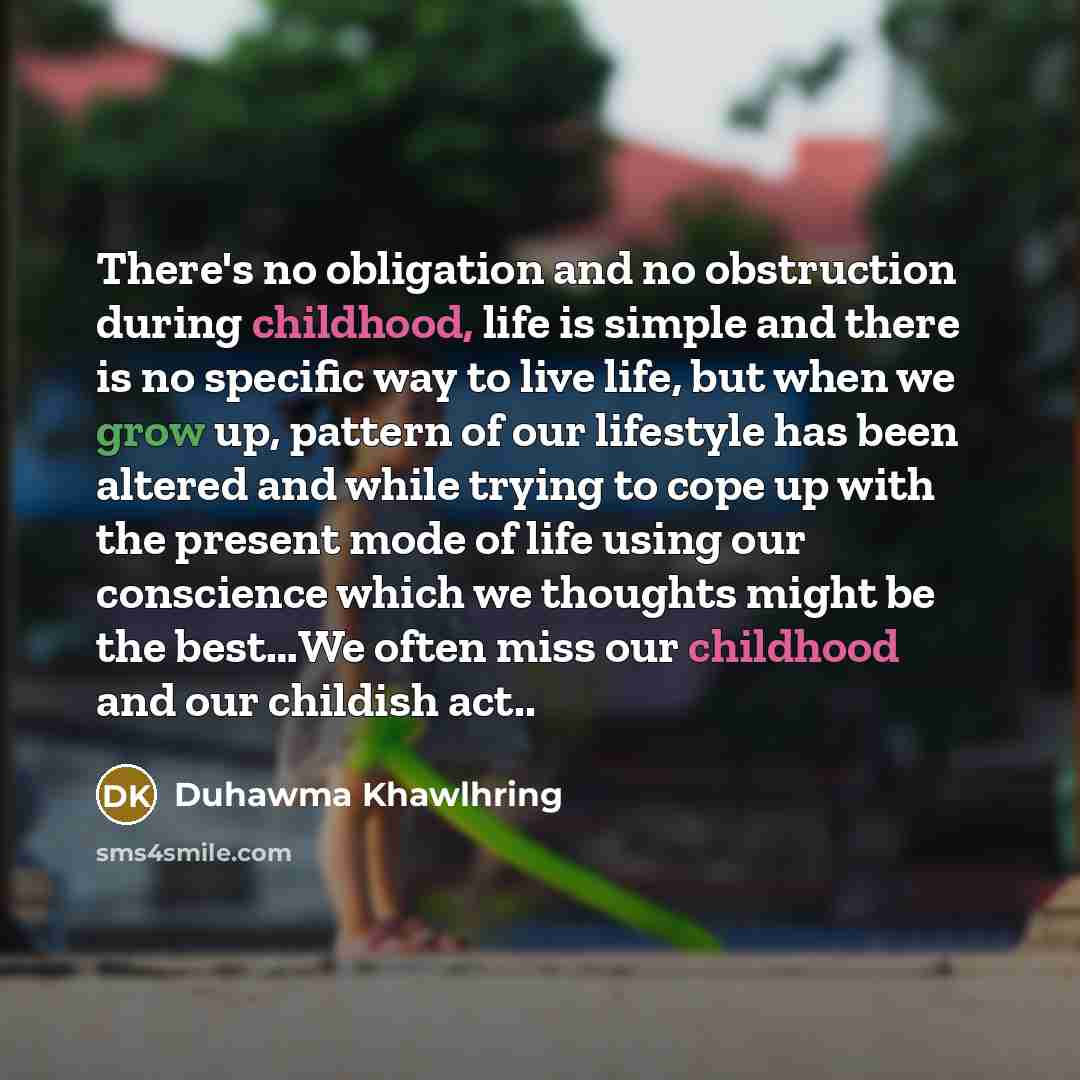 “There's no obligation and no obstruction during childhood, life is simple and there is no specific way to live life, but when we grow up, pattern of our lifestyle has been altered and while trying to cope up with the present mode of life using our conscience which we thoughts might be the best…We…” quote by Duhawma Khawlhring