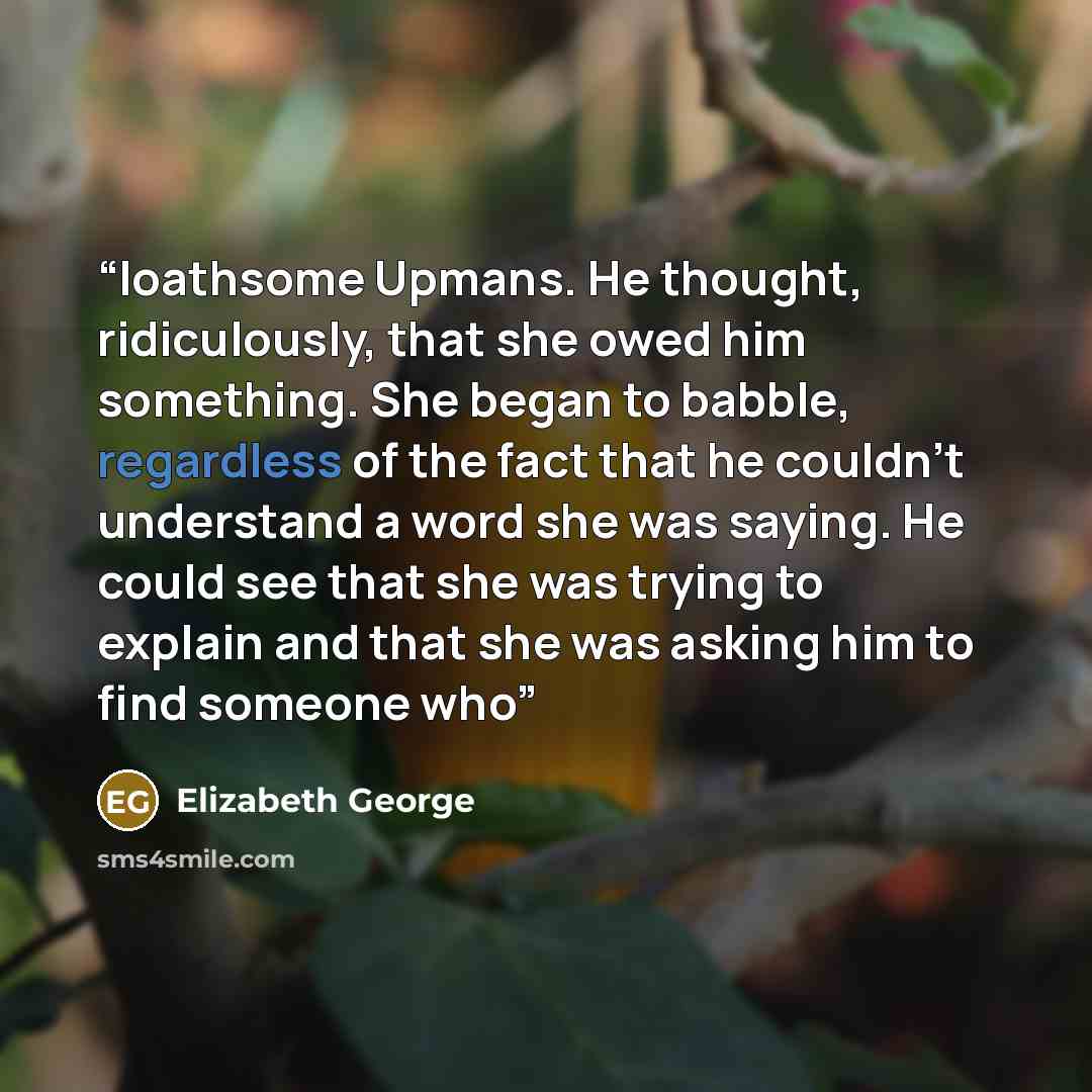 “loathsome Upmans. He thought, ridiculously, that she owed him something. She began to babble, regardless of the fact that he couldn’t understand a word she was saying. He could see that she was trying to explain and that she was asking him to find someone who” quote by Elizabeth George