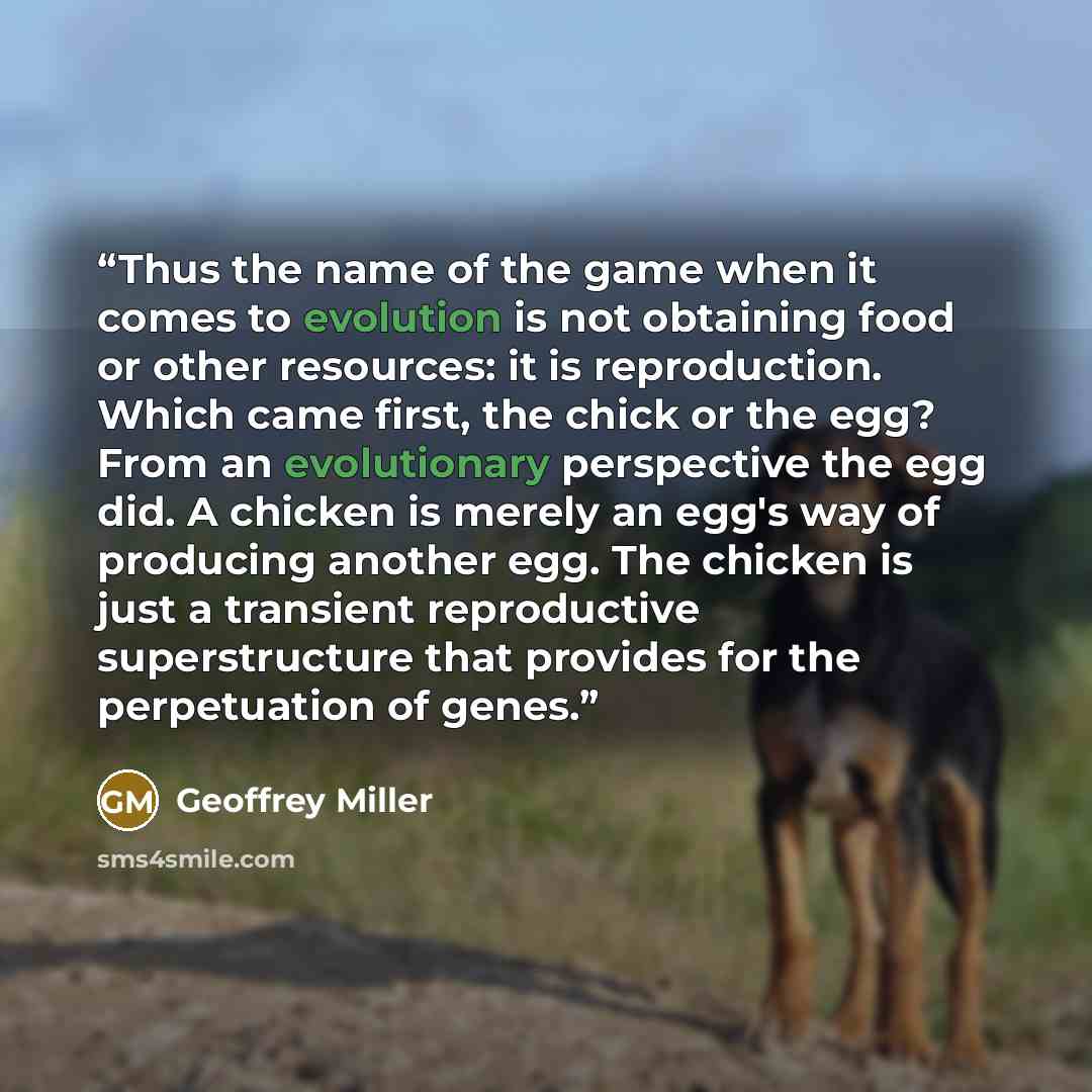 “Thus the name of the game when it comes to evolution is not obtaining food or other resources: it is reproduction. Which came first, the chick or the egg? From an evolutionary perspective the egg did. A chicken is merely an egg's way of producing another egg. The chicken is just a transient…” quote by Geoffrey Miller