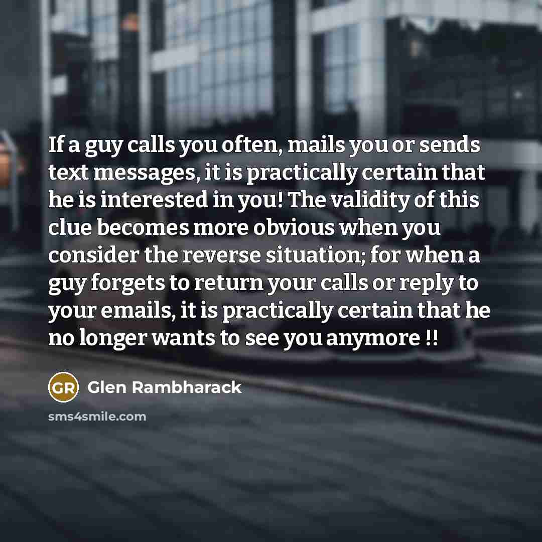“If a guy calls you often, mails you or sends text messages, it is practically certain that he is interested in you! The validity of this clue becomes more obvious when you consider the reverse situation; for when a guy forgets to return your calls or reply to your emails, it is practically certain…” quote by Glen Rambharack