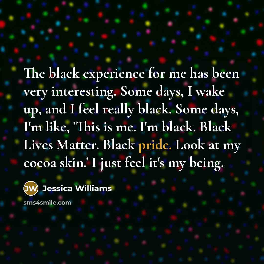 “The black experience for me has been very interesting. Some days, I wake up, and I feel really black. Some days, I'm like, 'This is me. I'm black. Black Lives Matter. Black pride. Look at my cocoa skin.' I just feel it's my being.” quote by Jessica Williams