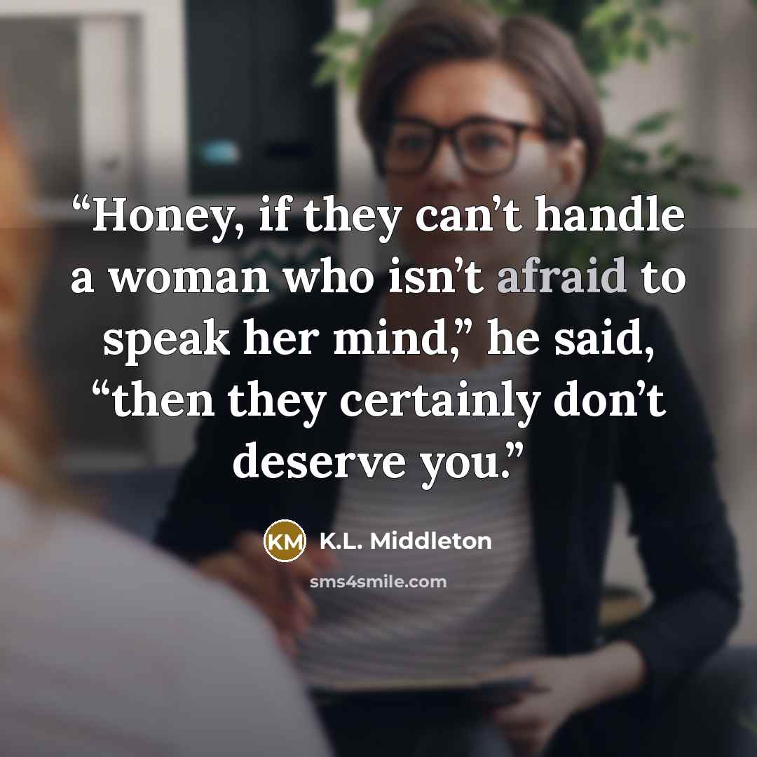 “Honey, if they can’t handle a woman who isn’t afraid to speak her mind,” he said, “then they certainly don’t deserve you.” quote by K.L. Middleton
