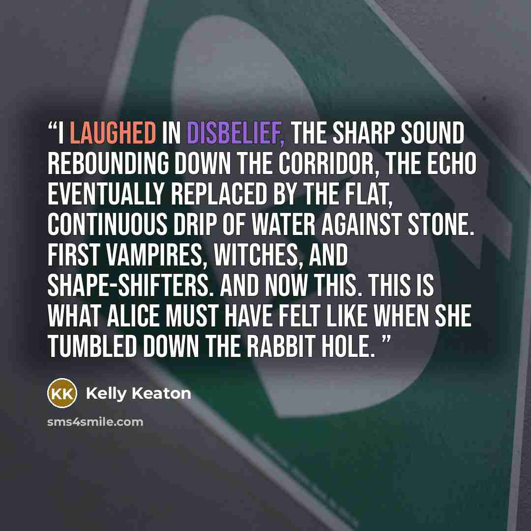 “I laughed in disbelief, the sharp sound rebounding down the corridor, the echo eventually replaced by the flat, continuous drip of water against stone. First vampires, witches, and shape-shifters. And now this. This is what Alice must have felt like when she tumbled down the rabbit hole.” quote by Kelly Keaton
