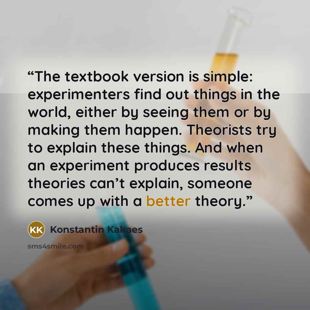 “The textbook version is simple: experimenters find out things in the world, either by seeing them or by making them happen. Theorists try to explain these things. And when an experiment produces results theories can’t explain, someone comes up with a better theory.” quote by Konstantin Kakaes