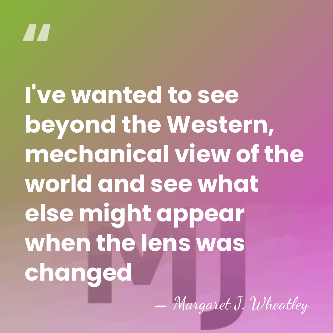 I've wanted to see beyond the Western, mechanical view of the world&hellip; - Margaret J. Wheatley