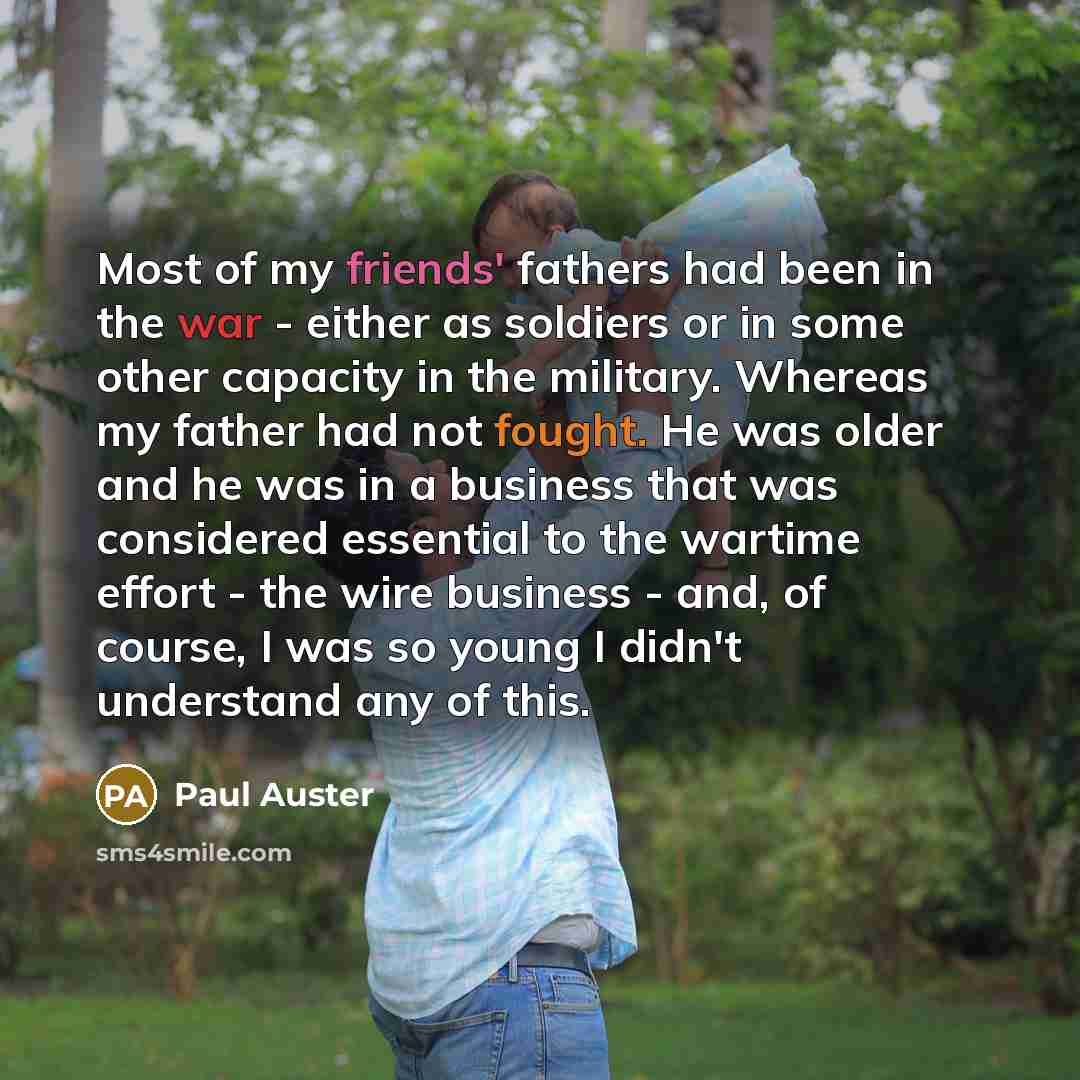 “Most of my friends' fathers had been in the war - either as soldiers or in some other capacity in the military. Whereas my father had not fought. He was older and he was in a business that was considered essential to the wartime effort - the wire business - and, of course, I was so young I didn't…” quote by Paul Auster