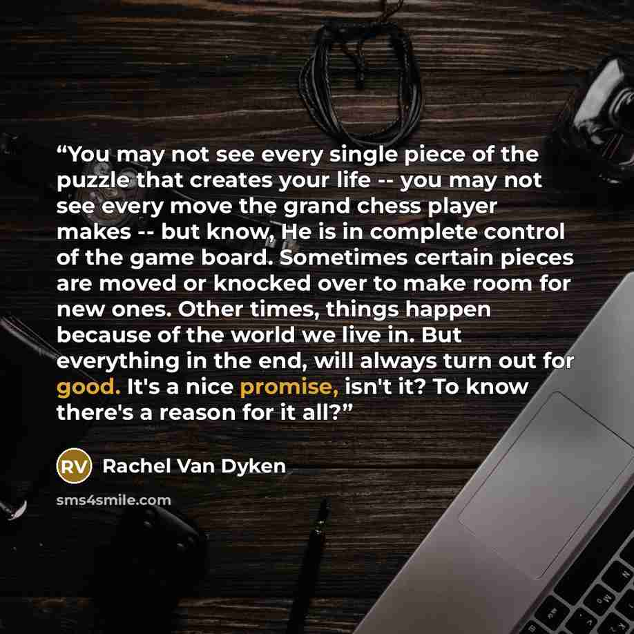 “You may not see every single piece of the puzzle that creates your life -- you may not see every move the grand chess player makes -- but know, He is in complete control of the game board. Sometimes certain pieces are moved or knocked over to make room for new ones. Other times, things happen…” quote by Rachel Van Dyken