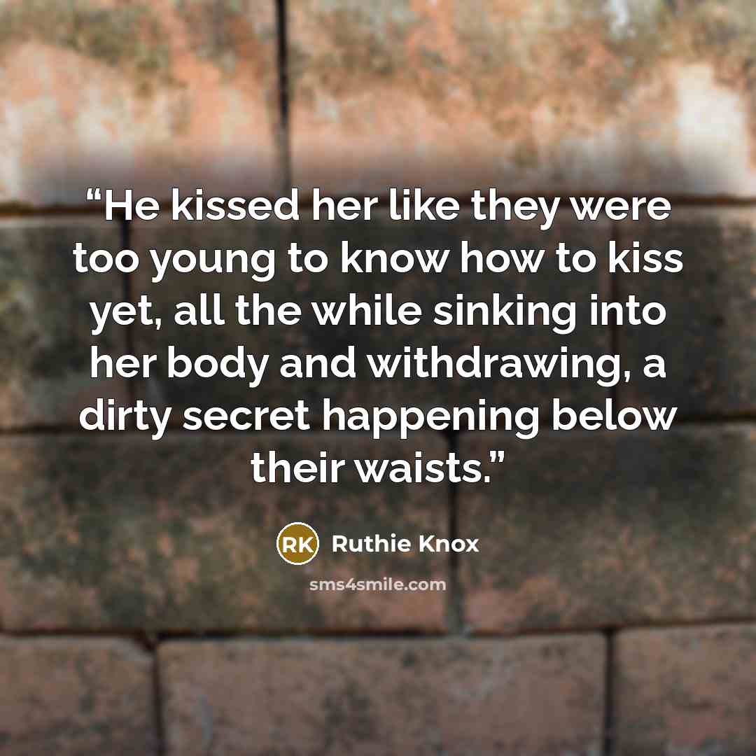 “He kissed her like they were too young to know how to kiss yet, all the while sinking into her body and withdrawing, a dirty secret happening below their waists.” quote by Ruthie Knox