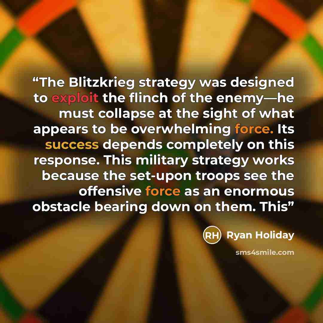 “The Blitzkrieg strategy was designed to exploit the flinch of the enemy—he must collapse at the sight of what appears to be overwhelming force. Its success depends completely on this response. This military strategy works because the set-upon troops see the offensive force as an enormous obstacle…” quote by Ryan Holiday