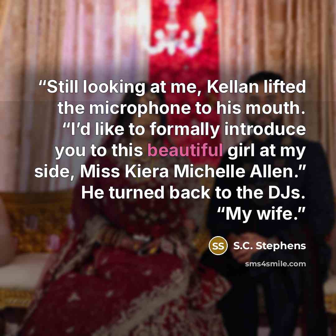 “Still looking at me, Kellan lifted the microphone to his mouth. “I’d like to formally introduce you to this beautiful girl at my side, Miss Kiera Michelle Allen.” He turned back to the DJs. “My wife.” quote by S.C. Stephens