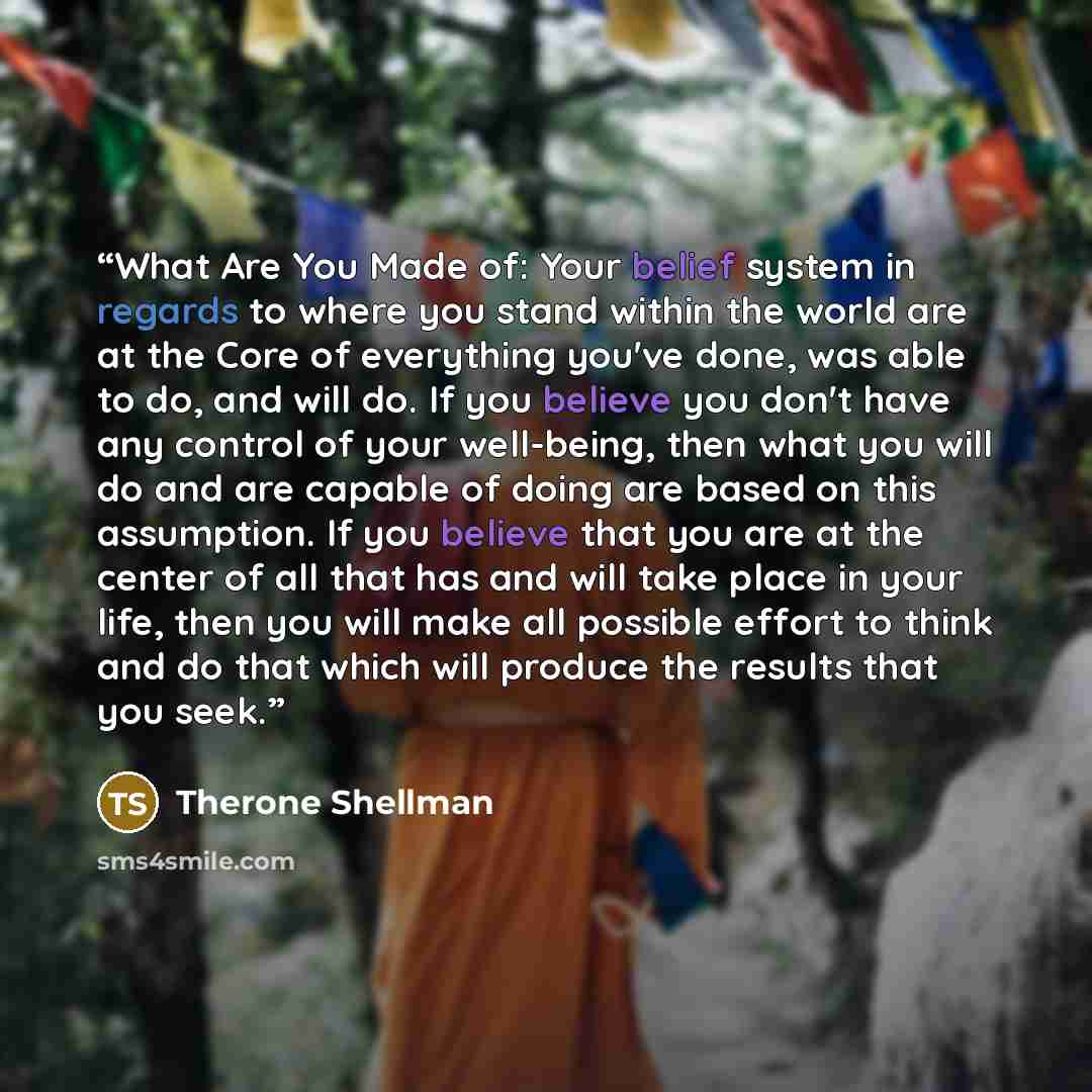 “What Are You Made of: Your belief system in regards to where you stand within the world are at the Core of everything you've done, was able to do, and will do. If you believe you don't have any control of your well-being, then what you will do and are capable of doing are based on this assumption…” quote by Therone Shellman