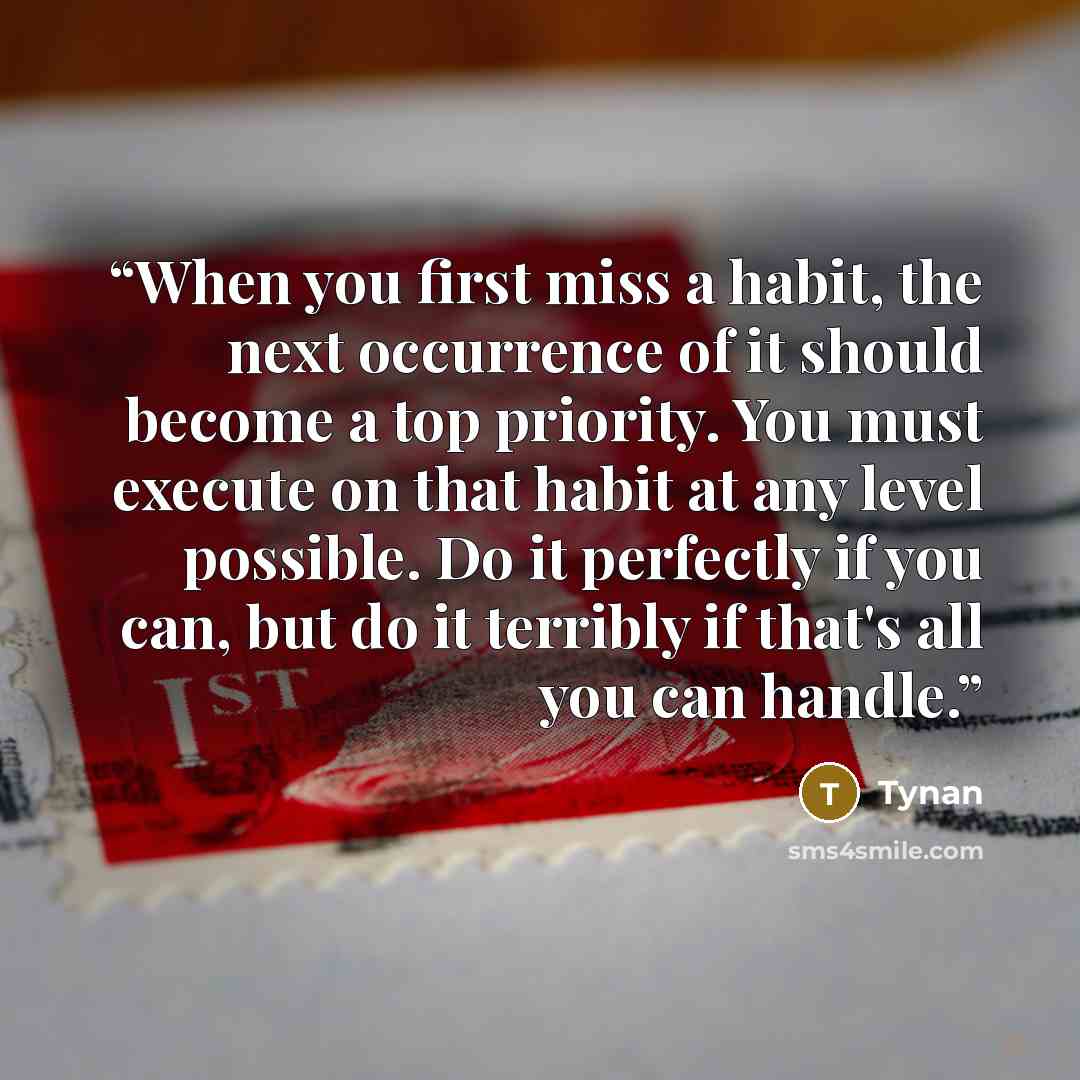 “When you first miss a habit, the next occurrence of it should become a top priority. You must execute on that habit at any level possible. Do it perfectly if you can, but do it terribly if that's all you can handle.” quote by Tynan
