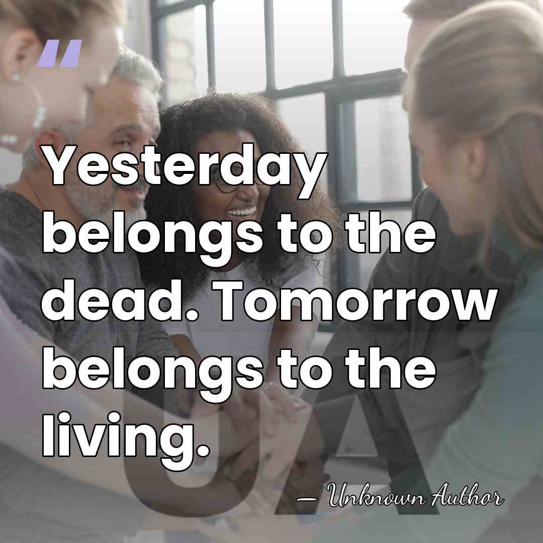 Yesterday belongs to the dead. Tomorrow belongs to the living. - Unknown Author