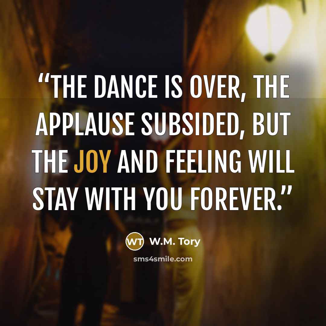 “The dance is over, the applause subsided, but the joy and feeling will stay with you forever.” quote by W.M. Tory