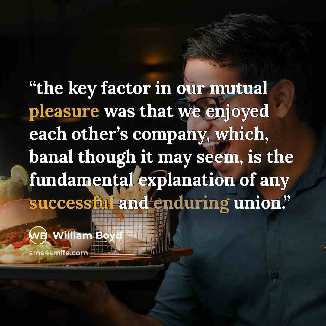“the key factor in our mutual pleasure was that we enjoyed each other’s company, which, banal though it may seem, is the fundamental explanation of any successful and enduring union.” quote by William Boyd