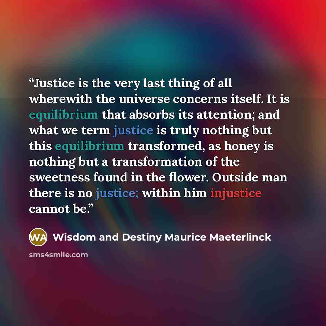 “Justice is the very last thing of all wherewith the universe concerns itself. It is equilibrium that absorbs its attention; and what we term justice is truly nothing but this equilibrium transformed, as honey is nothing but a transformation of the sweetness found in the flower. Outside man there…” quote by Wisdom and Destiny Maurice Maeterlinck