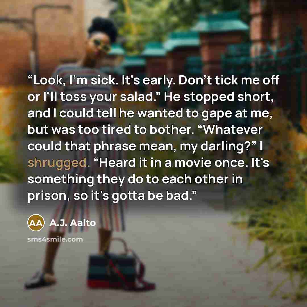 “Look, I'm sick. It's early. Don't tick me off or I'll toss your salad.” He stopped short, and I could tell he wanted to gape at me, but was too tired to bother. “Whatever could that phrase mean, my darling?” I shrugged. “Heard it in a movie once. It's something they do to each other in prison, so…” quote by A.J. Aalto