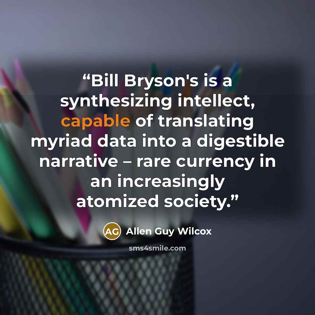 “Bill Bryson's is a synthesizing intellect, capable of translating myriad data into a digestible narrative – rare currency in an increasingly atomized society.” quote by Allen Guy Wilcox