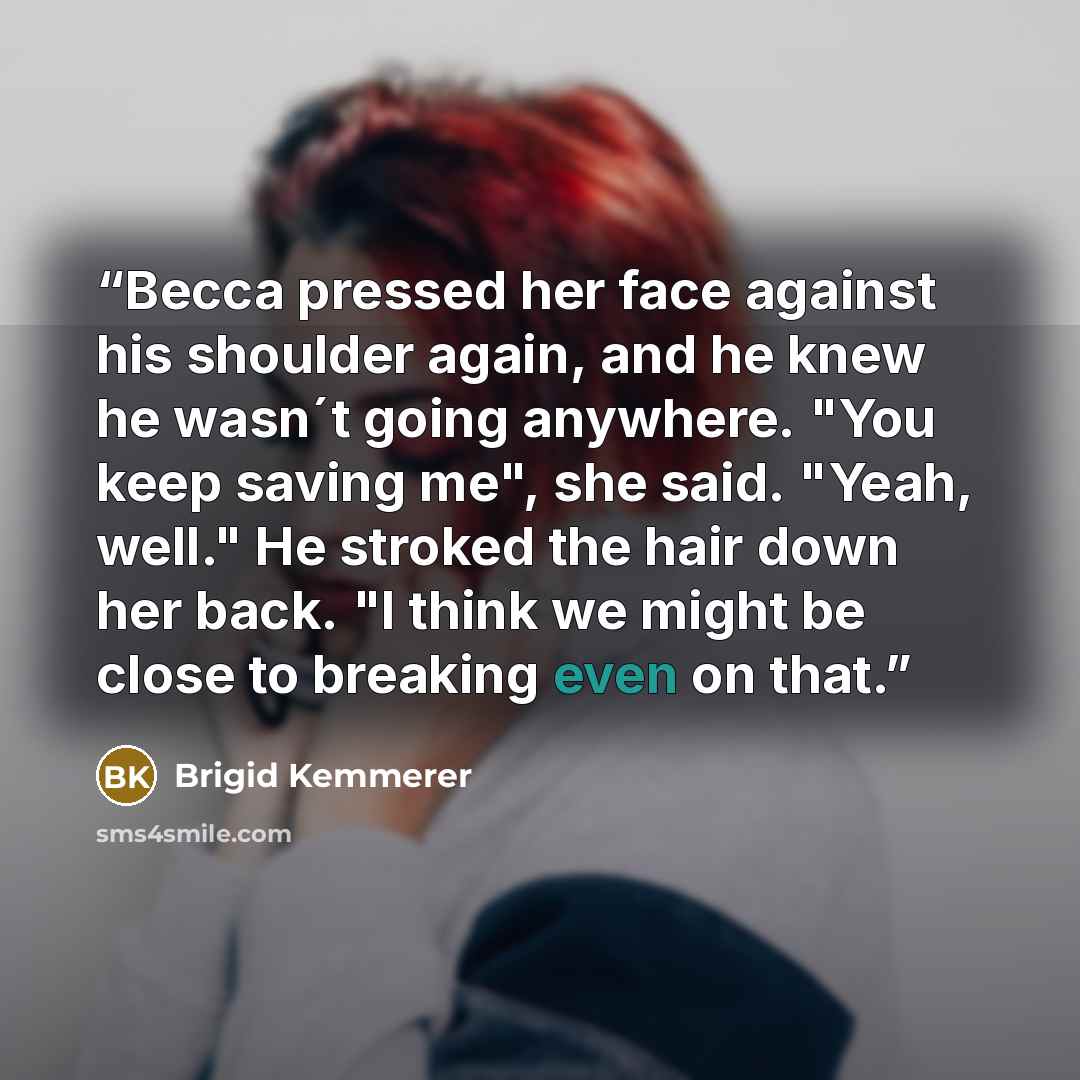 “Becca pressed her face against his shoulder again, and he knew he wasn´t going anywhere. "You keep saving me", she said. "Yeah, well." He stroked the hair down her back. "I think we might be close to breaking even on that.” quote by Brigid Kemmerer