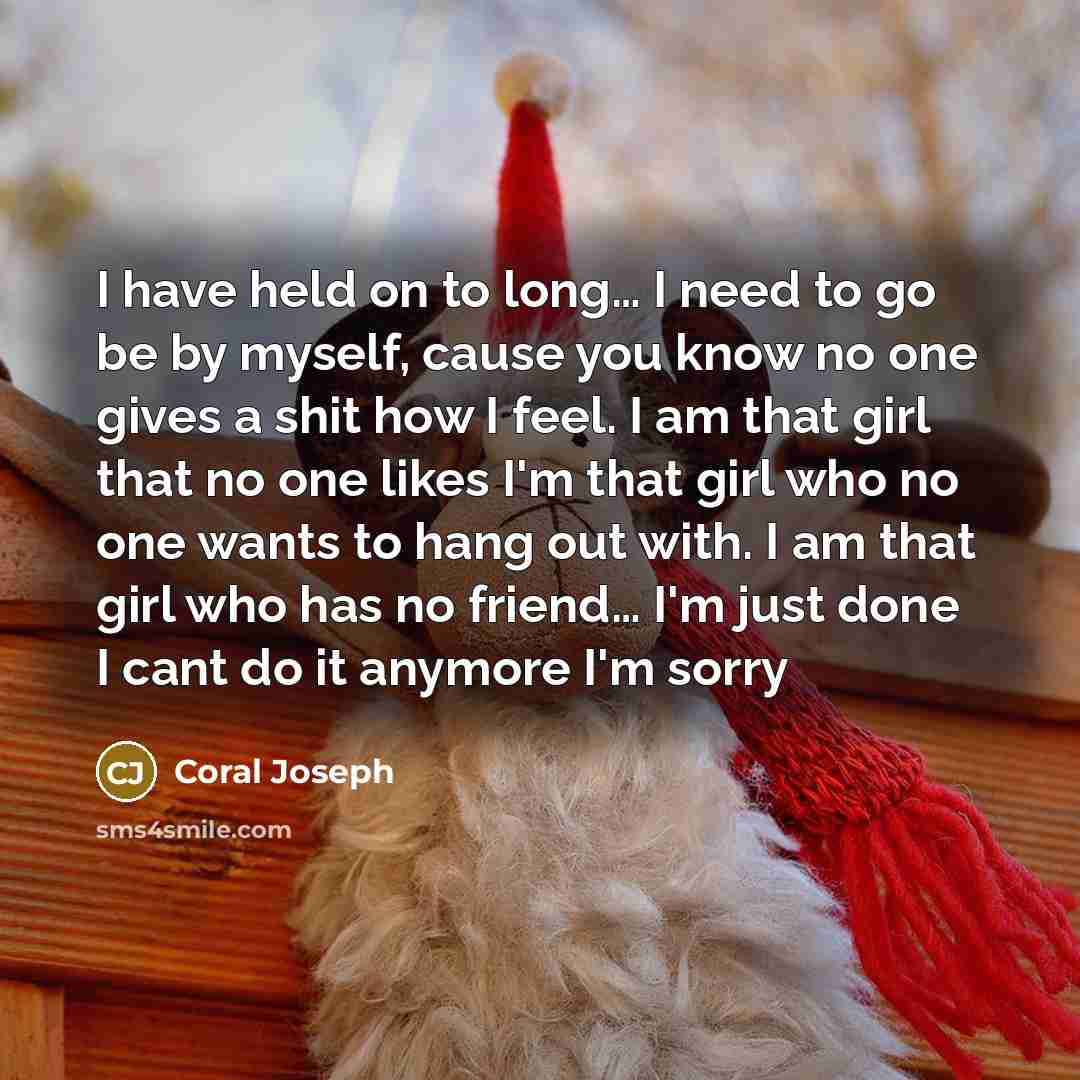 “I have held on to long… I need to go be by myself, cause you know no one gives a shit how I feel. I am that girl that no one likes I'm that girl who no one wants to hang out with. I am that girl who has no friend… I'm just done I cant do it anymore I'm sorry” quote by Coral Joseph