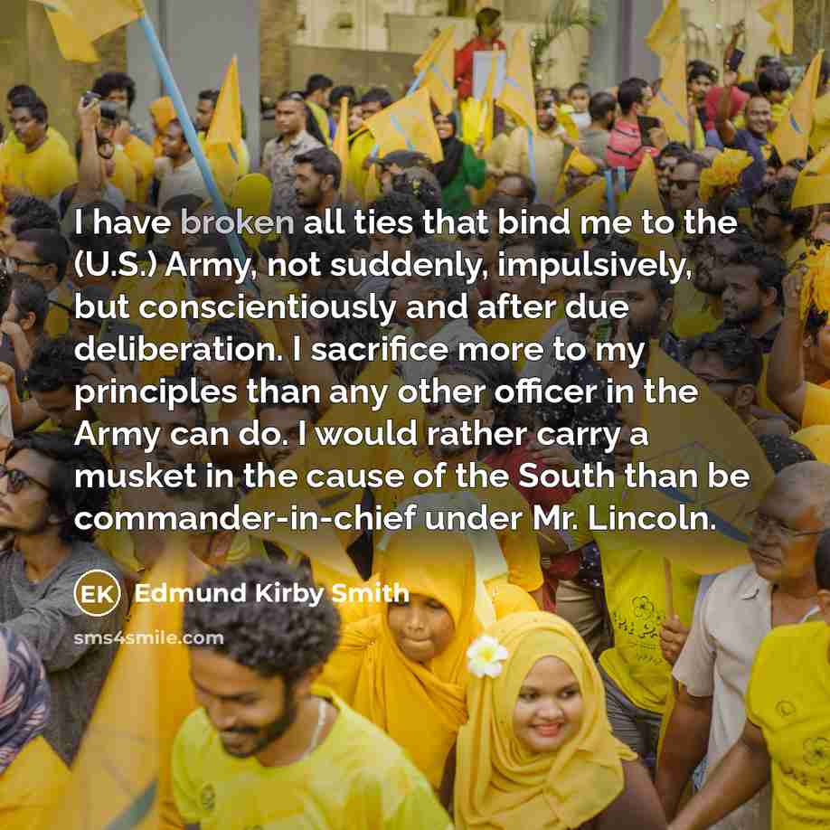 “I have broken all ties that bind me to the (U.S.) Army, not suddenly, impulsively, but conscientiously and after due deliberation. I sacrifice more to my principles than any other officer in the Army can do. I would rather carry a musket in the cause of the South than be commander-in-chief under…” quote by Edmund Kirby Smith