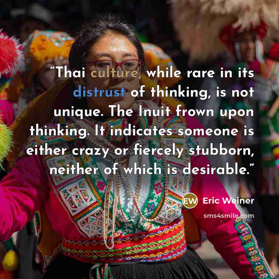 “Thai culture, while rare in its distrust of thinking, is not unique. The Inuit frown upon thinking. It indicates someone is either crazy or fiercely stubborn, neither of which is desirable.” quote by Eric Weiner