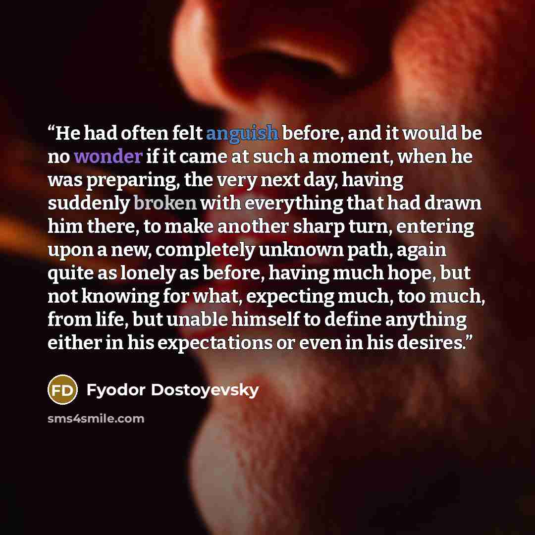 “He had often felt anguish before, and it would be no wonder if it came at such a moment, when he was preparing, the very next day, having suddenly broken with everything that had drawn him there, to make another sharp turn, entering upon a new, completely unknown path, again quite as lonely as…” quote by Fyodor Dostoyevsky