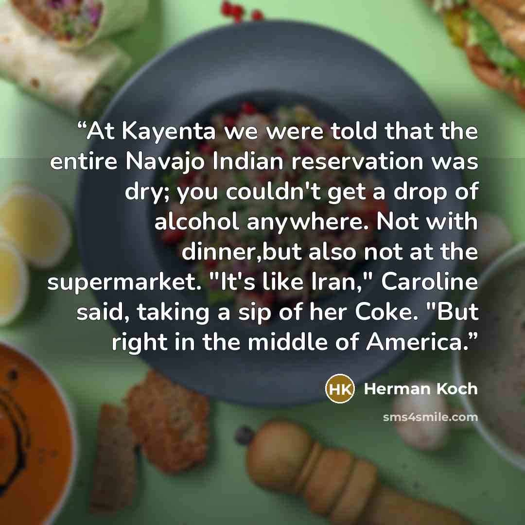 “At Kayenta we were told that the entire Navajo Indian reservation was dry; you couldn't get a drop of alcohol anywhere. Not with dinner,but also not at the supermarket. "It's like Iran," Caroline said, taking a sip of her Coke. "But right in the middle of America.” quote by Herman Koch