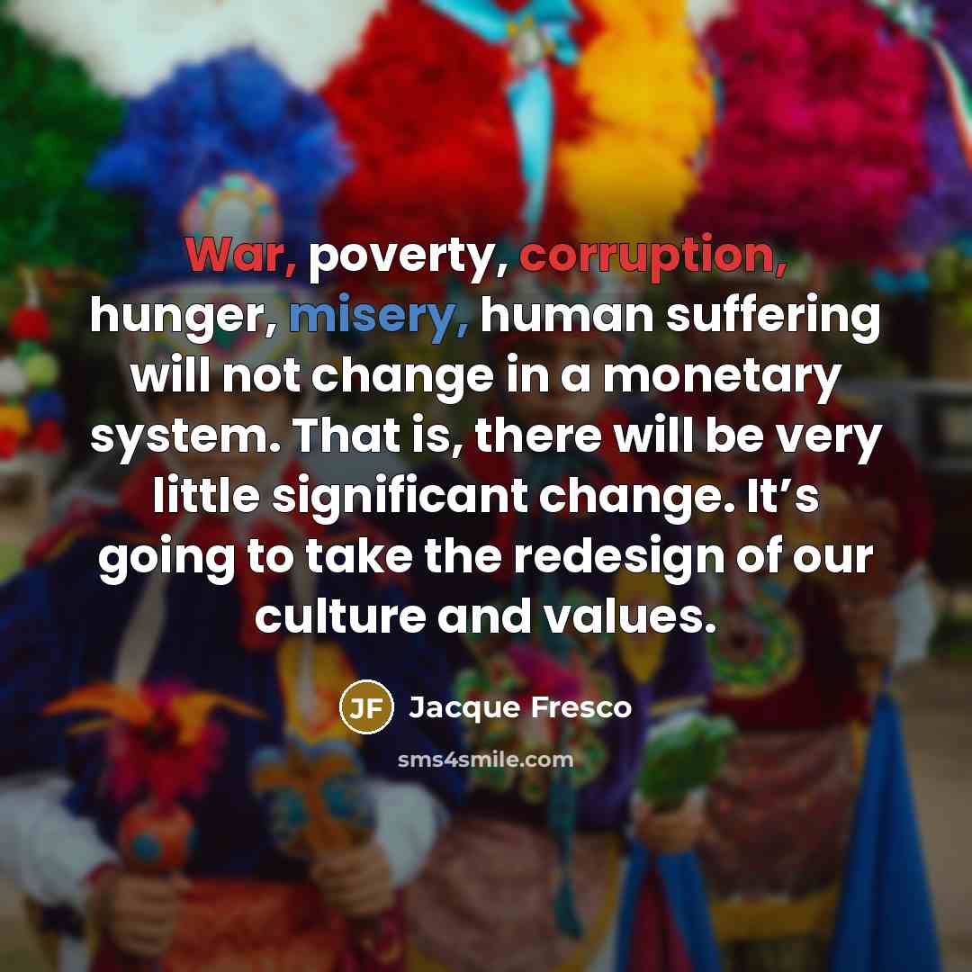 “War, poverty, corruption, hunger, misery, human suffering will not change in a monetary system. That is, there will be very little significant change. It’s going to take the redesign of our culture and values.” quote by Jacque Fresco