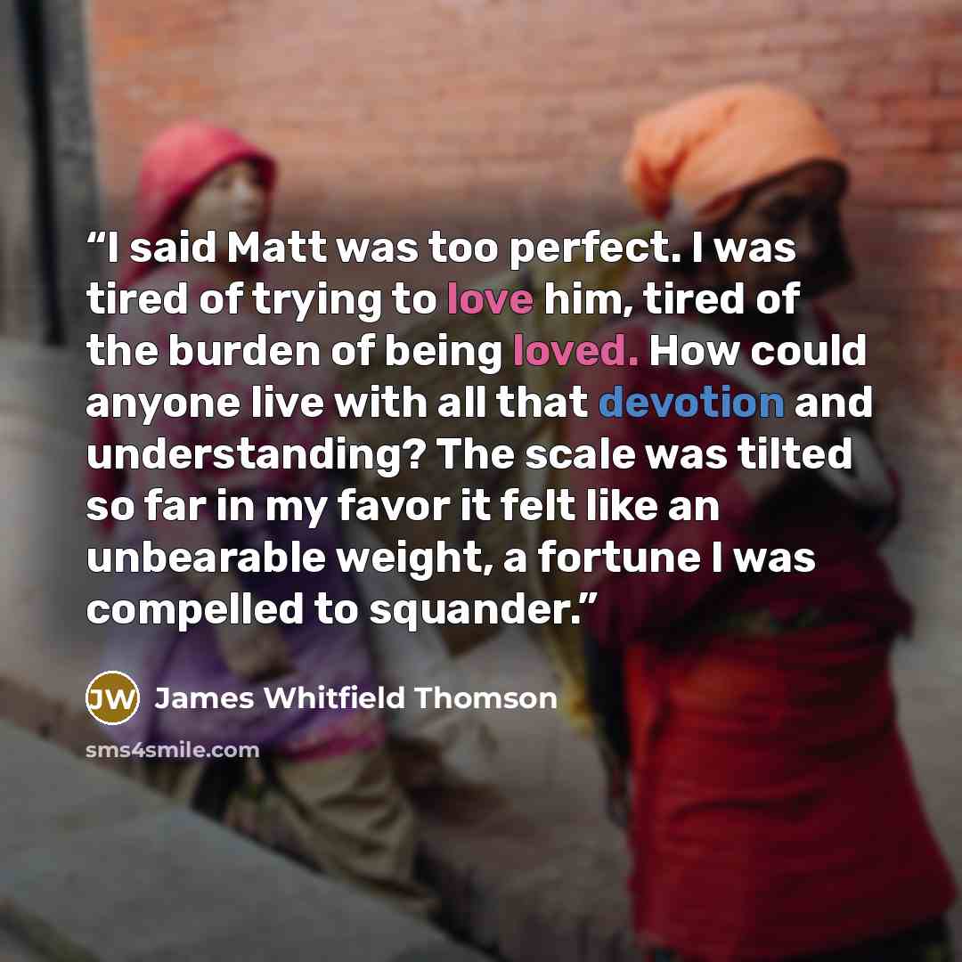 “I said Matt was too perfect. I was tired of trying to love him, tired of the burden of being loved. How could anyone live with all that devotion and understanding? The scale was tilted so far in my favor it felt like an unbearable weight, a fortune I was compelled to squander.” quote by James Whitfield Thomson