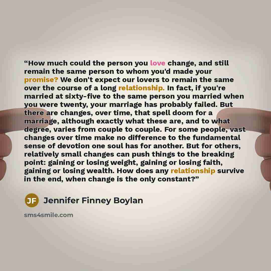 “How much could the person you love change, and still remain the same person to whom you'd made your promise? We don't expect our lovers to remain the same over the course of a long relationship. In fact, if you're married at sixty-five to the same person you married when you were twenty, your…” quote by Jennifer Finney Boylan