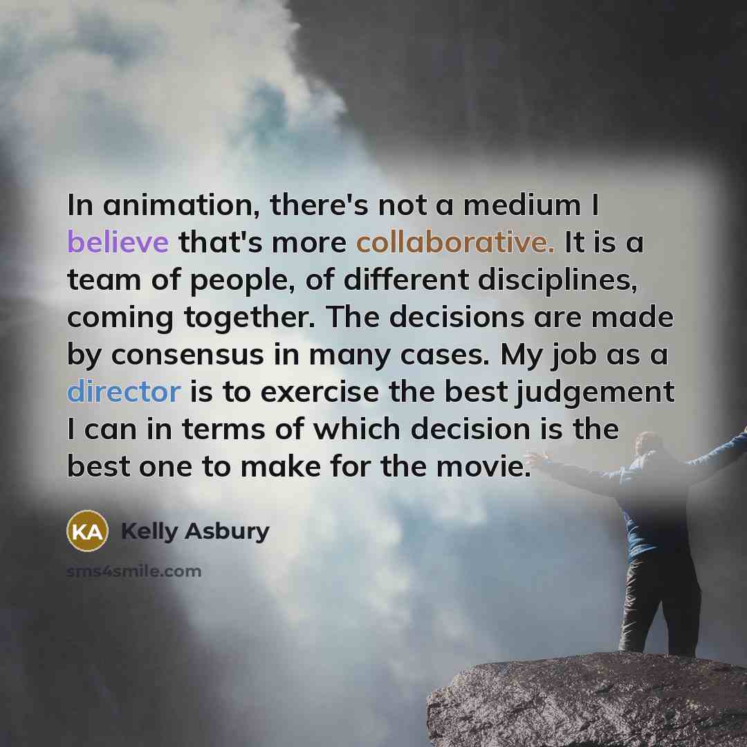 “In animation, there's not a medium I believe that's more collaborative. It is a team of people, of different disciplines, coming together. The decisions are made by consensus in many cases. My job as a director is to exercise the best judgement I can in terms of which decision is the best one to…” quote by Kelly Asbury