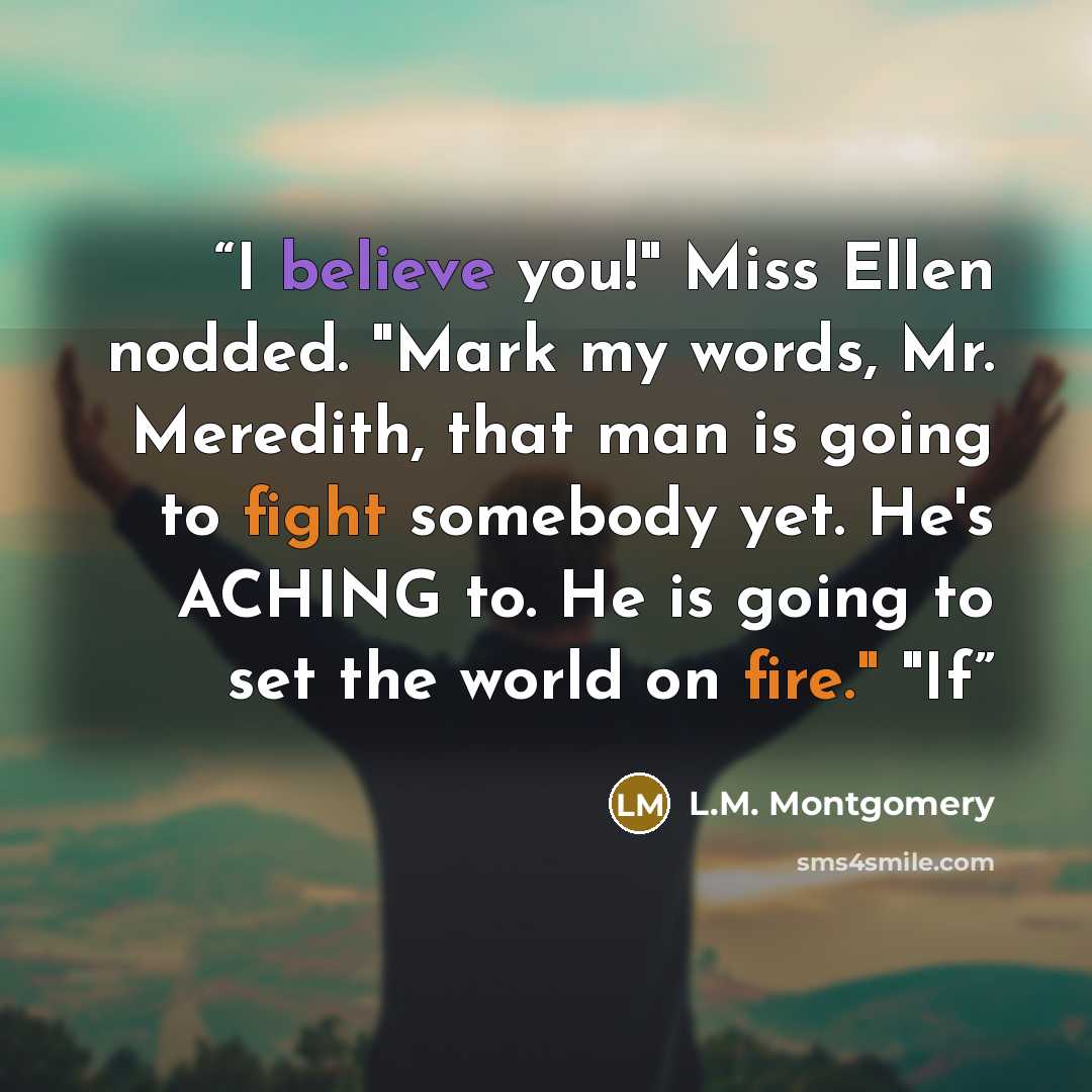 “I believe you!" Miss Ellen nodded. "Mark my words, Mr. Meredith, that man is going to fight somebody yet. He's ACHING to. He is going to set the world on fire." "If” quote by L.M. Montgomery
