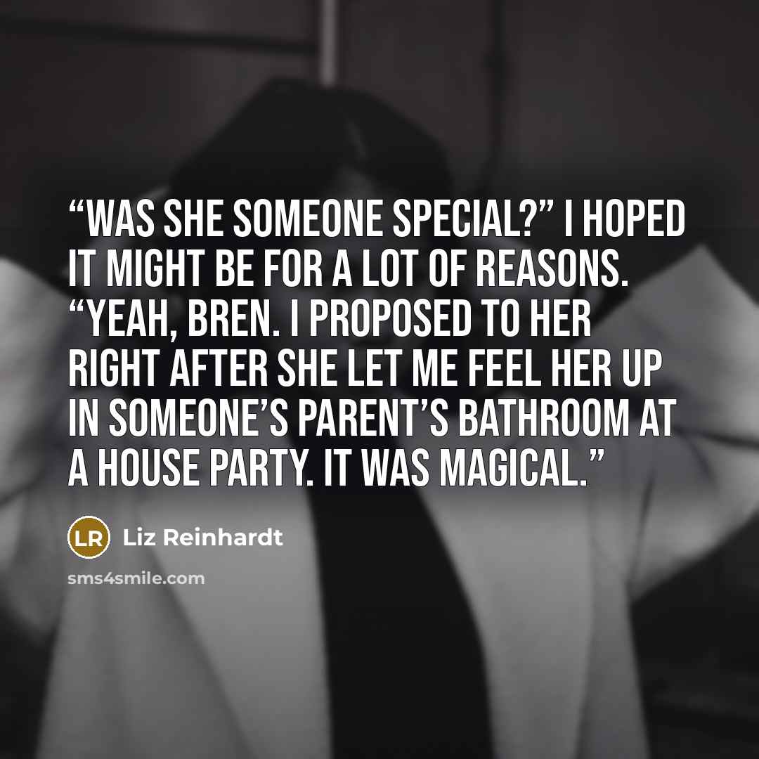 “Was she someone special?” I hoped it might be for a lot of reasons. “Yeah, Bren. I proposed to her right after she let me feel her up in someone’s parent’s bathroom at a house party. It was magical.” quote by Liz Reinhardt