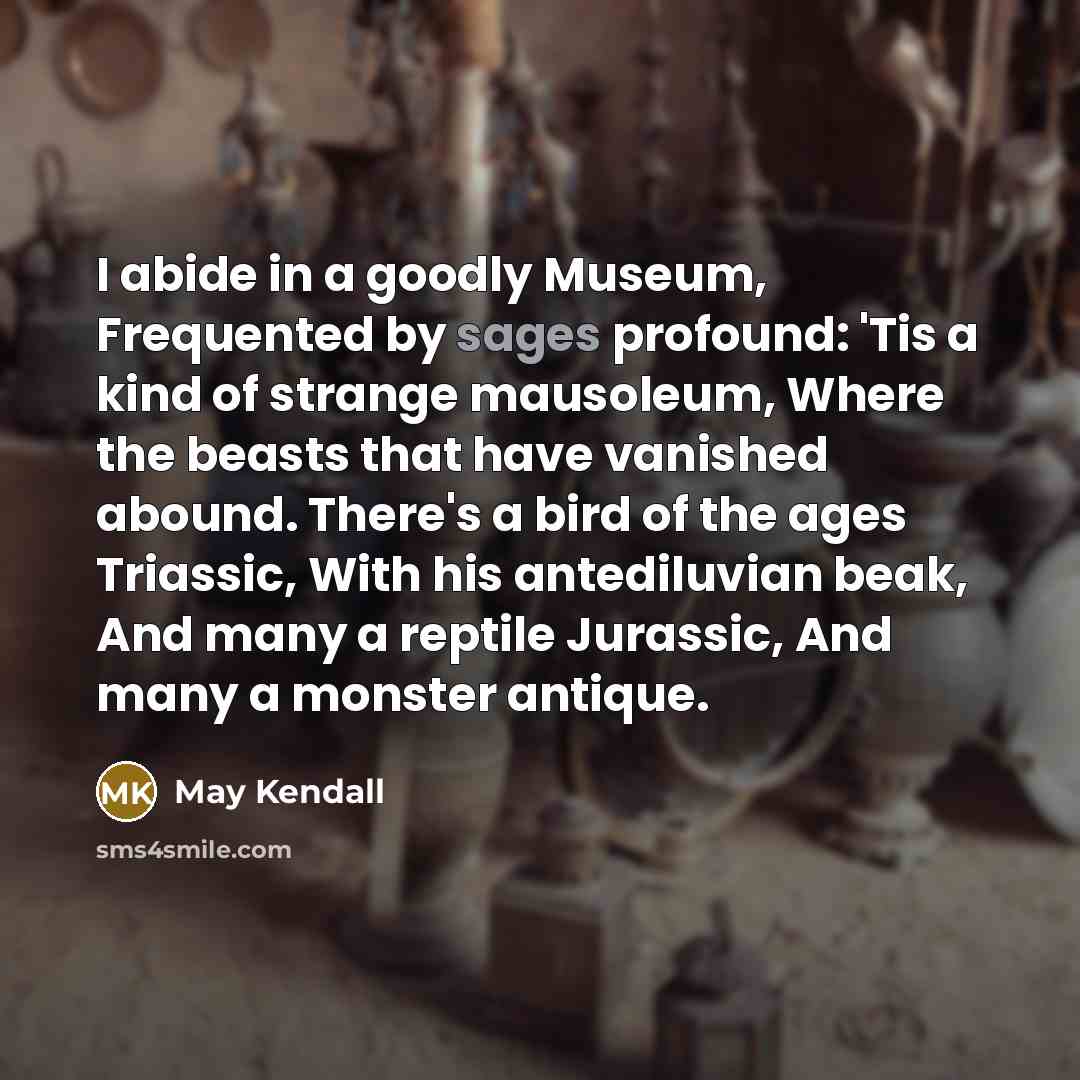“I abide in a goodly Museum, Frequented by sages profound: 'Tis a kind of strange mausoleum, Where the beasts that have vanished abound. There's a bird of the ages Triassic, With his antediluvian beak, And many a reptile Jurassic, And many a monster antique.” quote by May Kendall