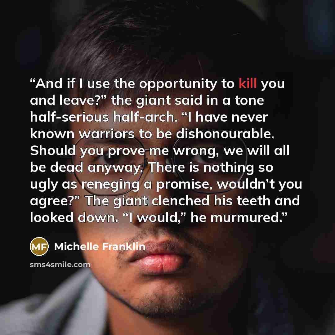 “And if I use the opportunity to kill you and leave?” the giant said in a tone half-serious half-arch. “I have never known warriors to be dishonourable. Should you prove me wrong, we will all be dead anyway. There is nothing so ugly as reneging a promise, wouldn’t you agree?” The giant clenched his…” quote by Michelle Franklin