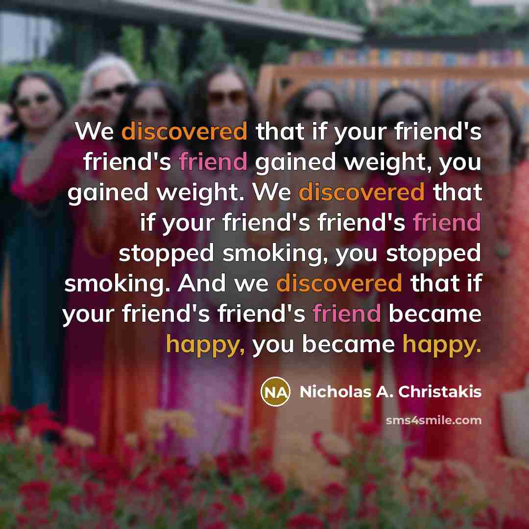 “We discovered that if your friend's friend's friend gained weight, you gained weight. We discovered that if your friend's friend's friend stopped smoking, you stopped smoking. And we discovered that if your friend's friend's friend became happy, you became happy.” quote by Nicholas A. Christakis