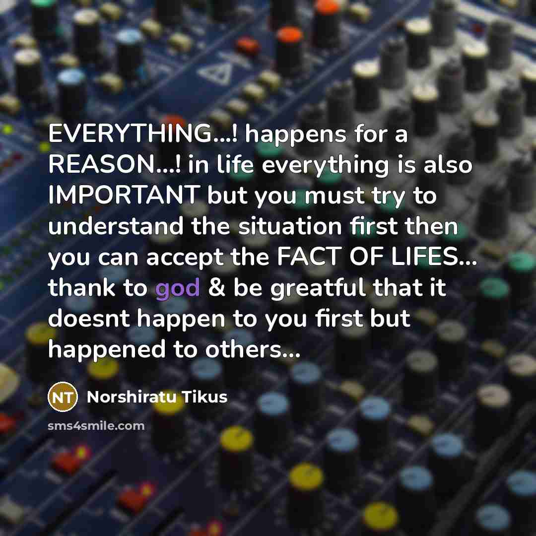 “EVERYTHING...! happens for a REASON...! in life everything is also IMPORTANT but you must try to understand the situation first then you can accept the FACT OF LIFES... thank to god & be greatful that it doesnt happen to you first but happened to others...” quote by Norshiratu Tikus