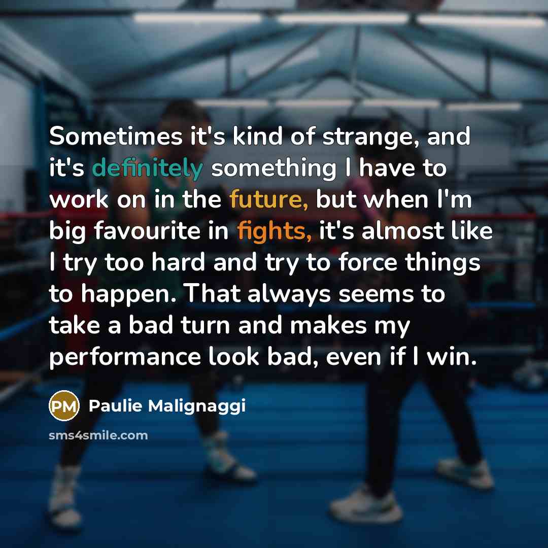 “Sometimes it's kind of strange, and it's definitely something I have to work on in the future, but when I'm big favourite in fights, it's almost like I try too hard and try to force things to happen. That always seems to take a bad turn and makes my performance look bad, even if I win.” quote by Paulie Malignaggi