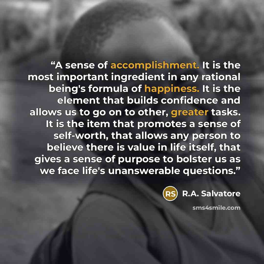 “A sense of accomplishment. It is the most important ingredient in any rational being's formula of happiness. It is the element that builds confidence and allows us to go on to other, greater tasks. It is the item that promotes a sense of self-worth, that allows any person to believe there is value…” quote by R.A. Salvatore