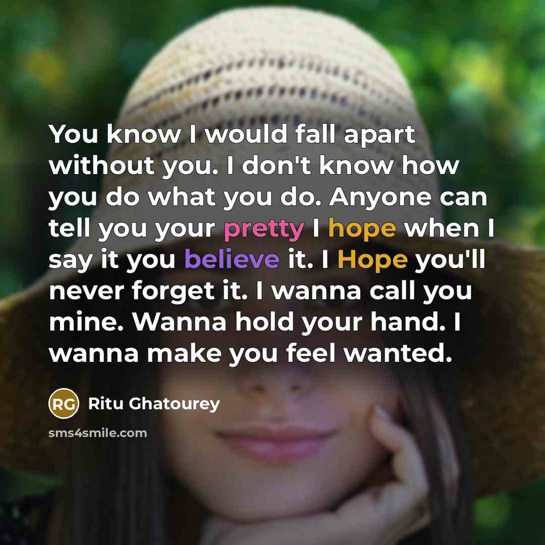 “You know I would fall apart without you. I don't know how you do what you do. Anyone can tell you your pretty I hope when I say it you believe it. I Hope you'll never forget it. I wanna call you mine. Wanna hold your hand. I wanna make you feel wanted.” quote by Ritu Ghatourey