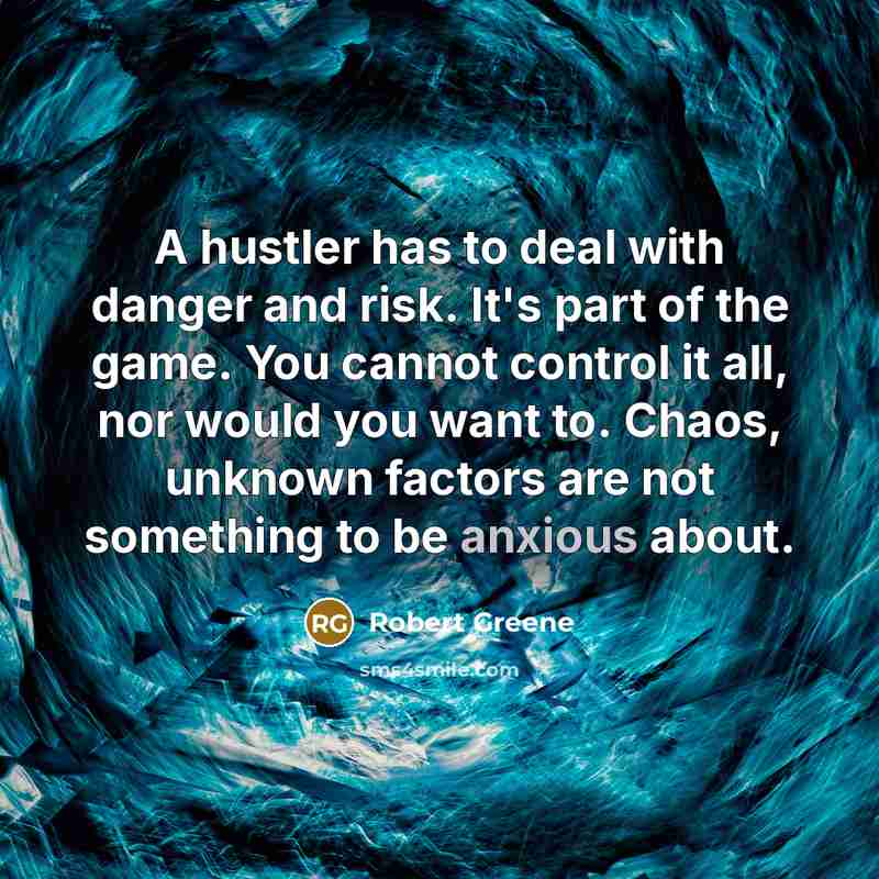 “A hustler has to deal with danger and risk. It's part of the game. You cannot control it all, nor would you want to. Chaos, unknown factors are not something to be anxious about.” quote by Robert Greene