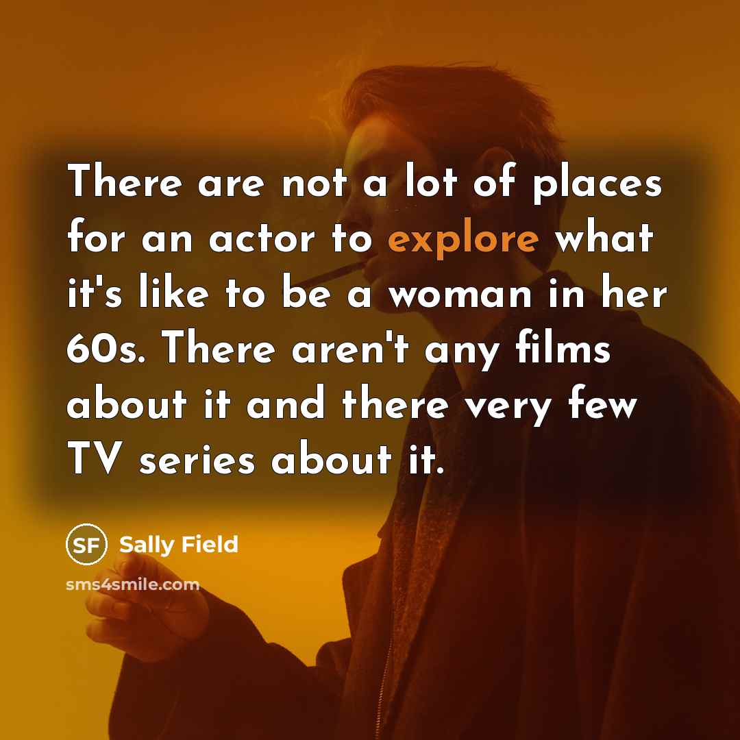 “There are not a lot of places for an actor to explore what it's like to be a woman in her 60s. There aren't any films about it and there very few TV series about it.” quote by Sally Field