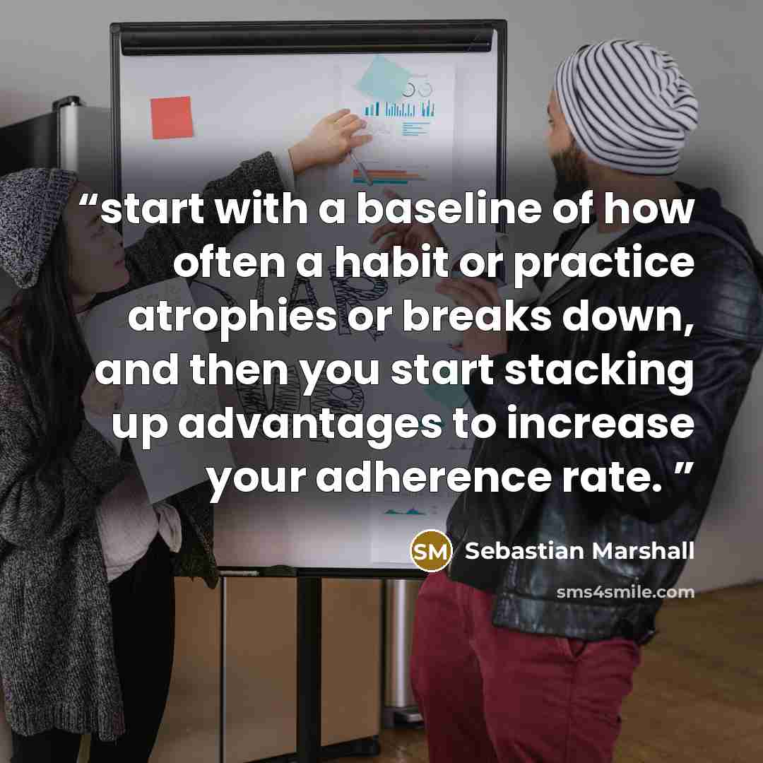 “start with a baseline of how often a habit or practice atrophies or breaks down, and then you start stacking up advantages to increase your adherence rate.” quote by Sebastian Marshall