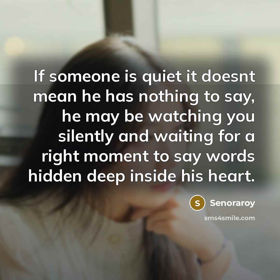 “If someone is quiet it doesnt mean he has nothing to say, he may be watching you silently and waiting for a right moment to say words hidden deep inside his heart.” quote by Senoraroy