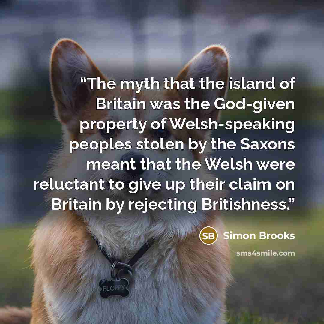 “The myth that the island of Britain was the God-given property of Welsh-speaking peoples stolen by the Saxons meant that the Welsh were reluctant to give up their claim on Britain by rejecting Britishness.” quote by Simon Brooks
