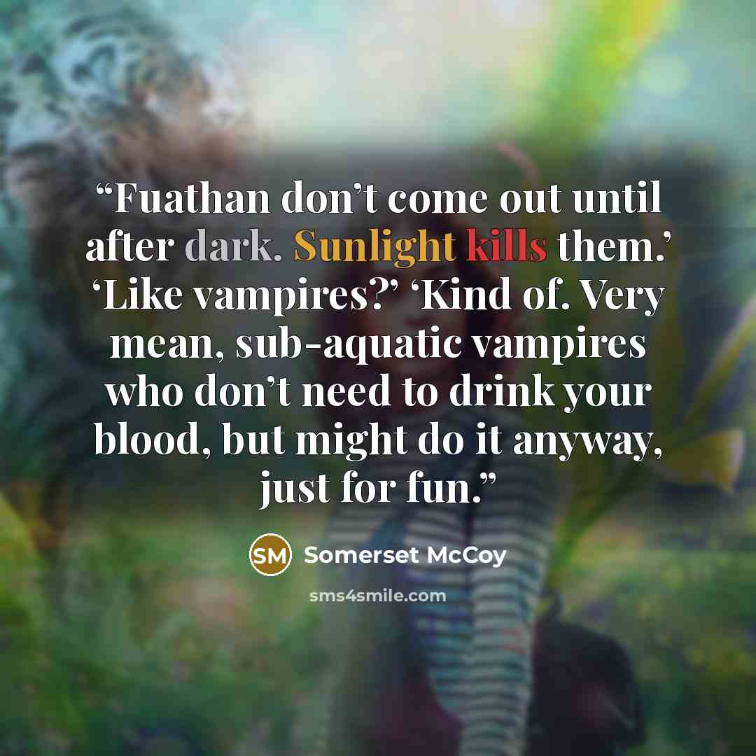 “Fuathan don’t come out until after dark. Sunlight kills them.’ ‘Like vampires?’ ‘Kind of. Very mean, sub-aquatic vampires who don’t need to drink your blood, but might do it anyway, just for fun.” quote by Somerset McCoy