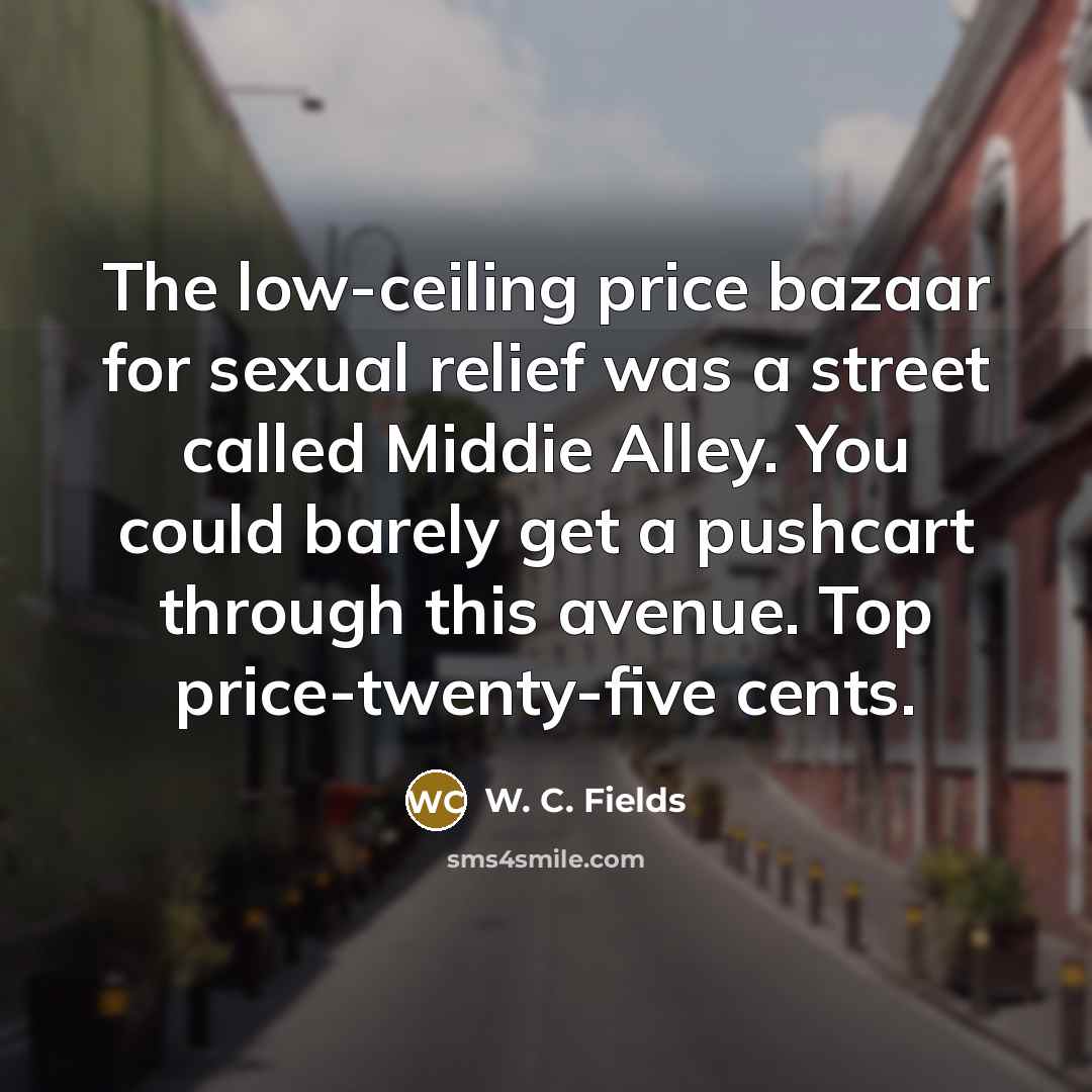 “The low-ceiling price bazaar for sexual relief was a street called Middie Alley. You could barely get a pushcart through this avenue. Top price-twenty-five cents.” quote by W. C. Fields